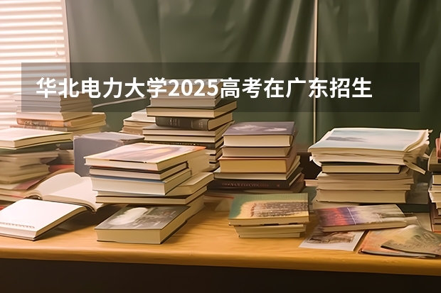 华北电力大学2025高考在广东招生计划介绍