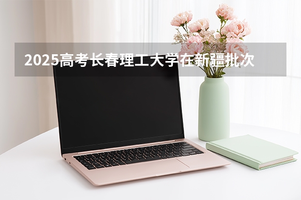 2025高考长春理工大学在新疆批次线差是多少（2026参考）