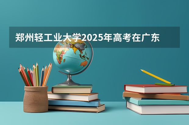 郑州轻工业大学2025年高考在广东投档分数线