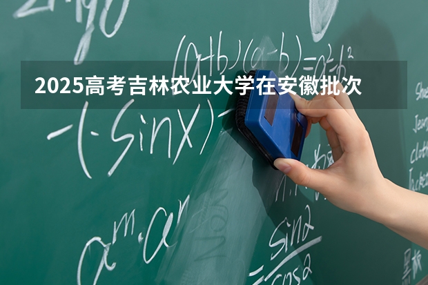 2025高考吉林农业大学在安徽批次线差是多少（2026参考）