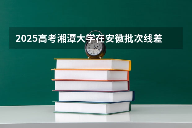 2025高考湘潭大学在安徽批次线差是多少（2026参考）