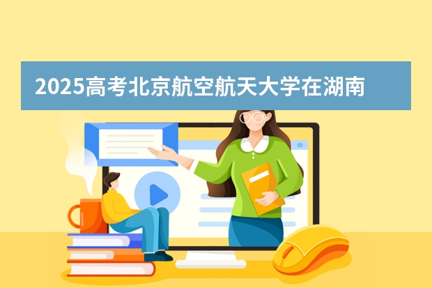 2025高考北京航空航天大学在湖南招生批次 有哪些专业?