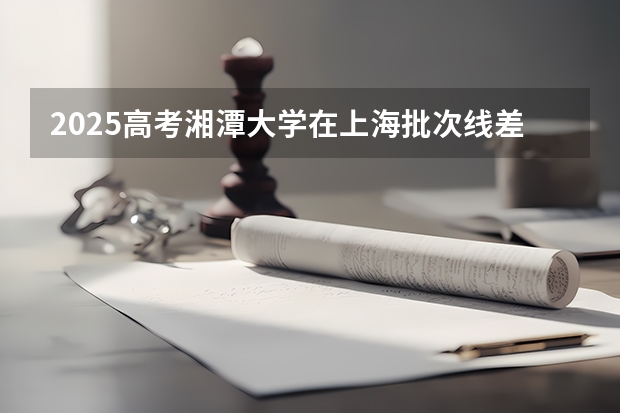 2025高考湘潭大学在上海批次线差是多少（2026参考）