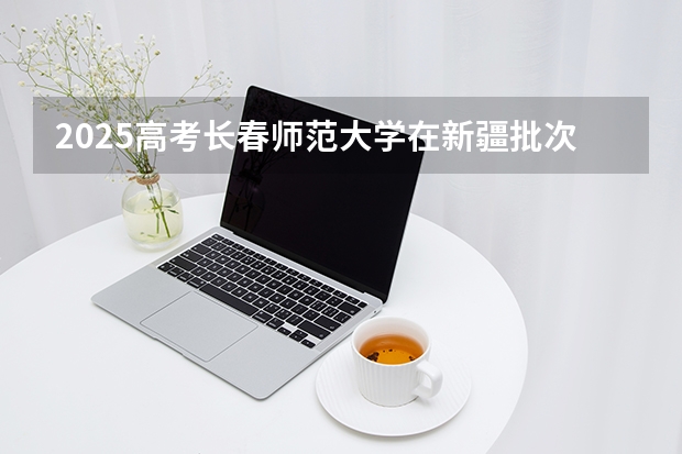 2025高考长春师范大学在新疆批次线差是多少（2026参考）