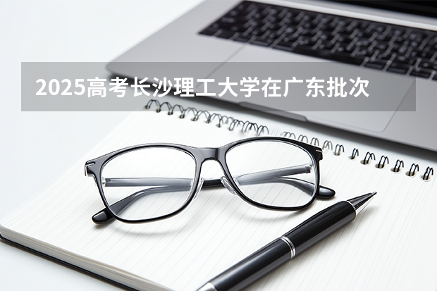 2025高考长沙理工大学在广东批次线差是多少（2026参考）