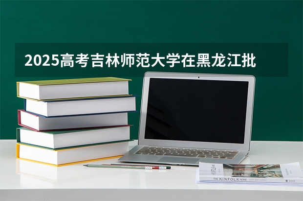 2025高考吉林师范大学在黑龙江批次线差是多少（2026参考）