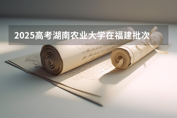 2025高考湖南农业大学在福建批次线差是多少（2026参考）