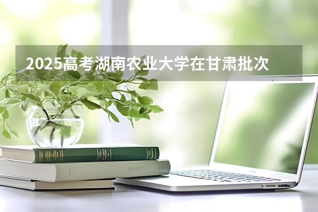 2025高考湖南农业大学在甘肃批次线差是多少（2026参考）