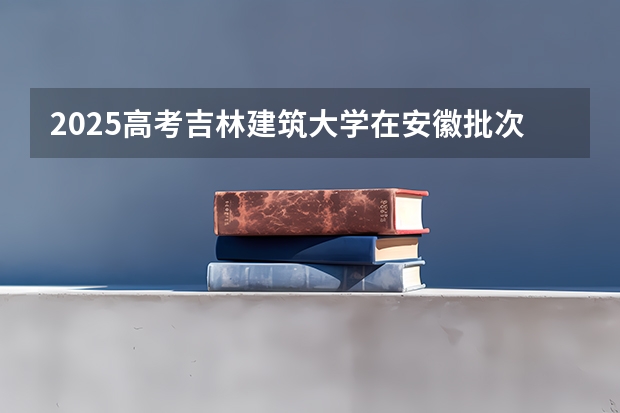 2025高考吉林建筑大学在安徽批次线差是多少（2026参考）