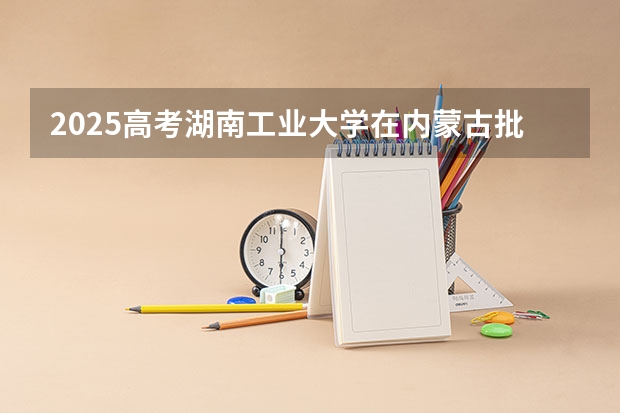 2025高考湖南工业大学在内蒙古批次线差是多少（2026参考）