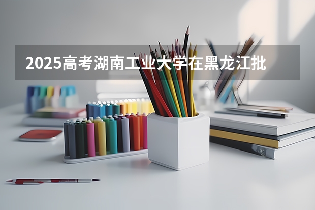 2025高考湖南工业大学在黑龙江批次线差是多少（2026参考）