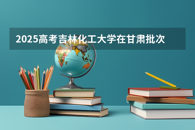 2025高考吉林化工大学在甘肃批次线差是多少（2026参考）