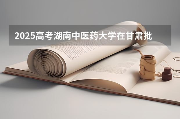 2025高考湖南中医药大学在甘肃批次线差是多少（2026参考）