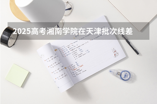 2025高考湘南学院在天津批次线差是多少（2026参考）