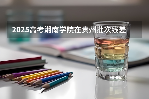 2025高考湘南学院在贵州批次线差是多少（2026参考）