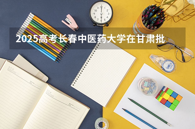 2025高考长春中医药大学在甘肃批次线差是多少（2026参考）