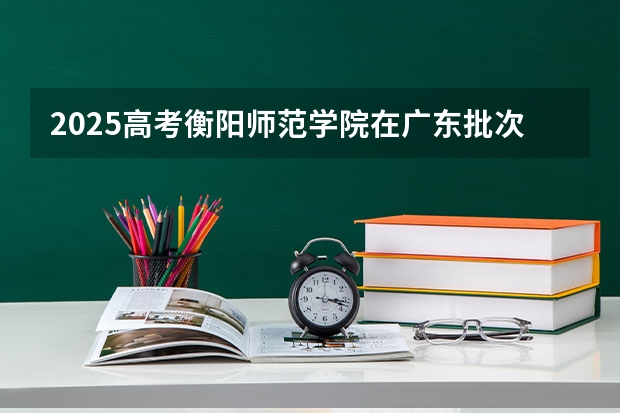 2025高考衡阳师范学院在广东批次线差是多少（2026参考）