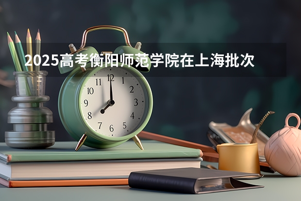 2025高考衡阳师范学院在上海批次线差是多少（2026参考）