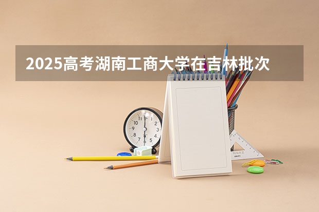 2025高考湖南工商大学在吉林批次线差是多少（2026参考）