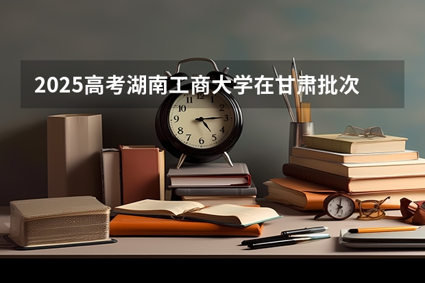2025高考湖南工商大学在甘肃批次线差是多少（2026参考）