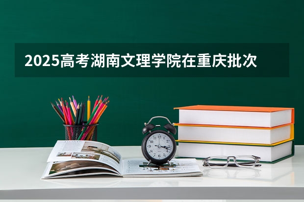 2025高考湖南文理学院在重庆批次线差是多少（2026参考）