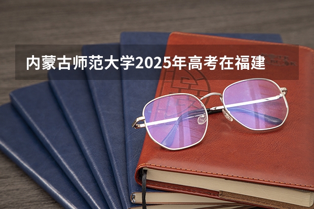 内蒙古师范大学2025年高考在福建投档分数线