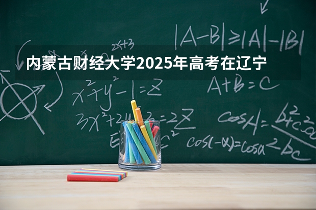 内蒙古财经大学2025年高考在辽宁投档分数线