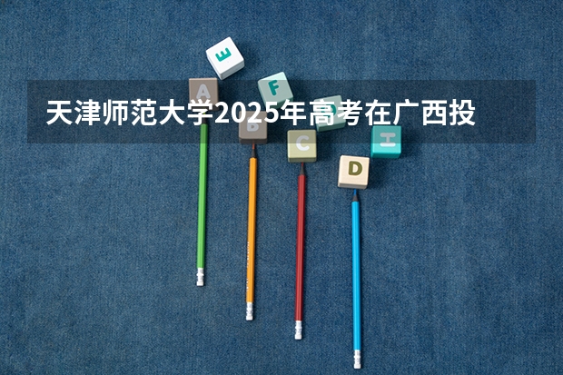 天津师范大学2025年高考在广西投档分数线