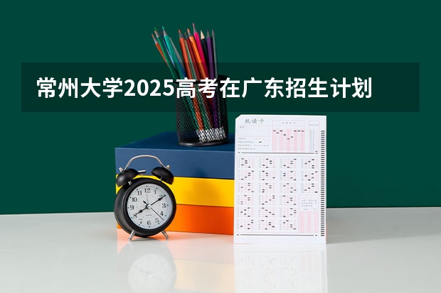 常州大学2025高考在广东招生计划介绍