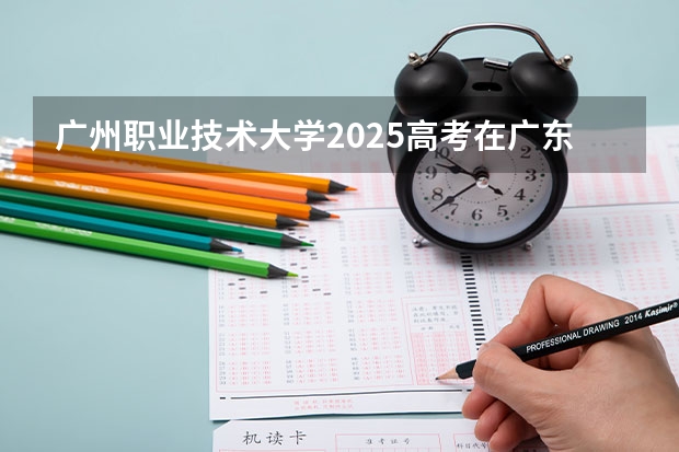 广州职业技术大学2025高考在广东招生计划介绍