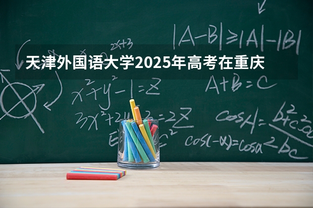 天津外国语大学2025年高考在重庆投档分数线