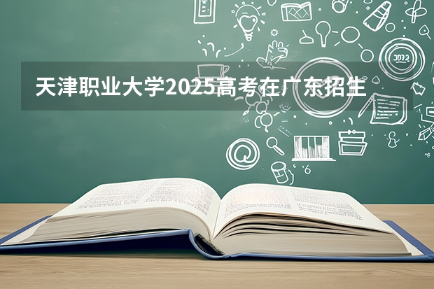 天津职业大学2025高考在广东招生计划介绍