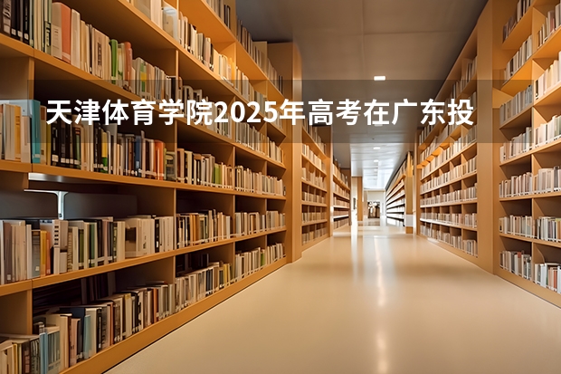 天津体育学院2025年高考在广东投档分数线