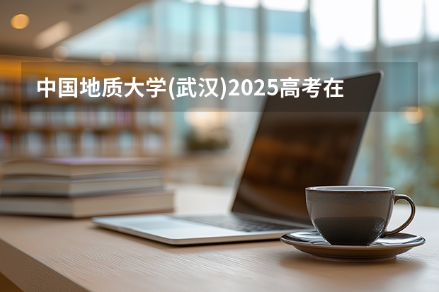 中国地质大学(武汉)2025高考在广东招生计划介绍