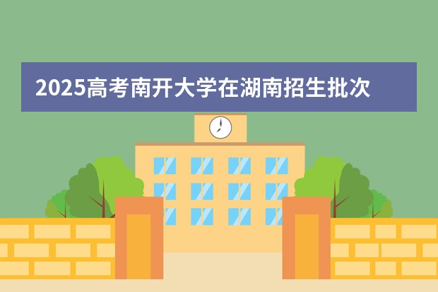 2025高考南开大学在湖南招生批次 有哪些专业?