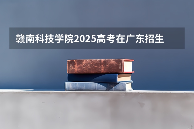 赣南科技学院2025高考在广东招生计划介绍