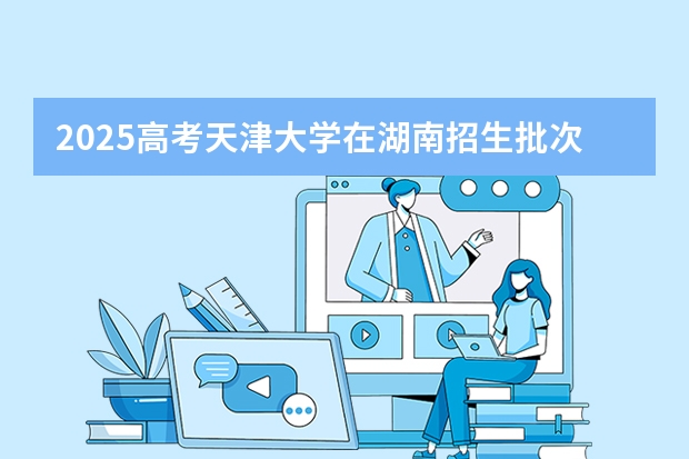 2025高考天津大学在湖南招生批次 有哪些专业?