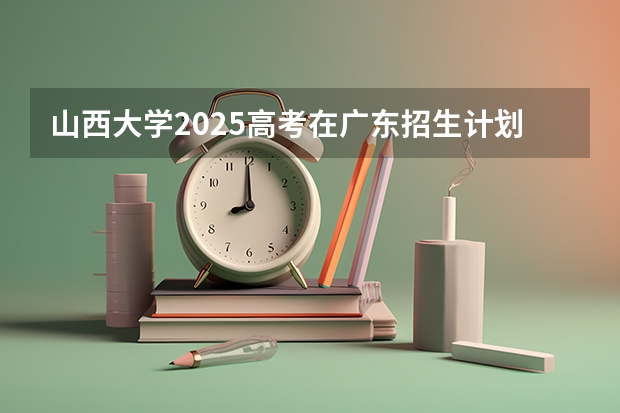 山西大学2025高考在广东招生计划介绍
