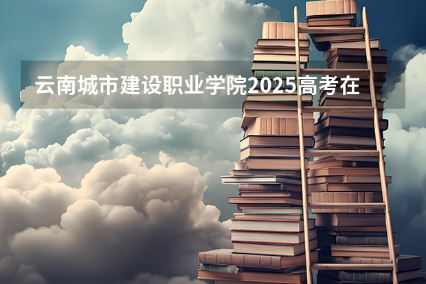 云南城市建设职业学院2025高考在广东招生计划介绍
