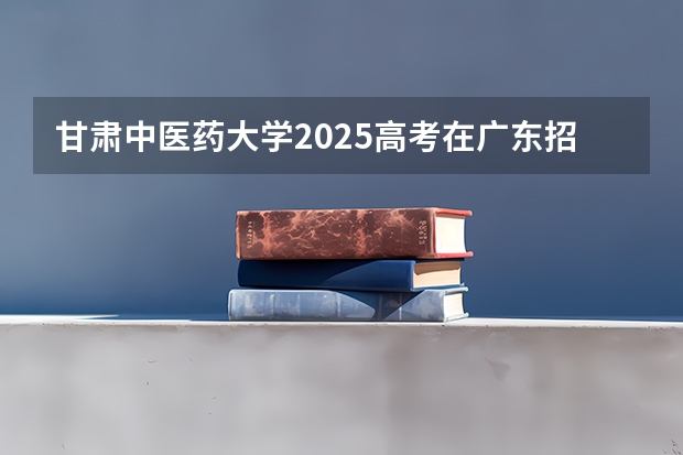 甘肃中医药大学2025高考在广东招生计划介绍