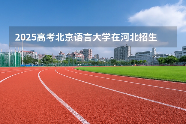 2025高考北京语言大学在河北招生批次 有哪些专业？（2026参考）
