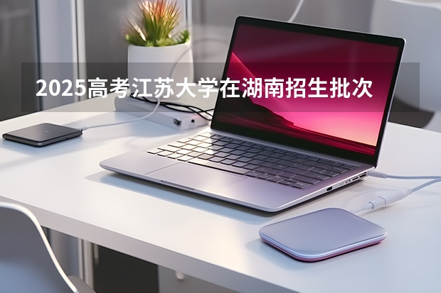 2025高考江苏大学在湖南招生批次 有哪些专业？（2026参考）